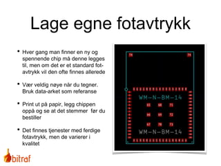 Lage egne fotavtrykk
• Hver gang man finner en ny og
spennende chip må denne legges
til, men om det er et standard fot-
avtrykk vil den ofte finnes allerede
• Vær veldig nøye når du tegner.
Bruk data-arket som referanse
• Print ut på papir, legg chippen
oppå og se at det stemmer før du
bestiller
• Det finnes tjenester med ferdige
fotavtrykk, men de varierer i
kvalitet
 