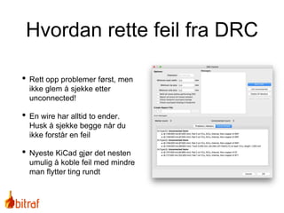 Hvordan rette feil fra DRC
• Rett opp problemer først, men
ikke glem å sjekke etter
unconnected!
• En wire har alltid to ender.
Husk å sjekke begge når du
ikke forstår en feil
• Nyeste KiCad gjør det nesten
umulig å koble feil med mindre
man flytter ting rundt
 