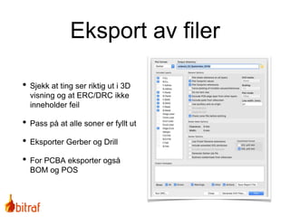 Eksport av filer
• Sjekk at ting ser riktig ut i 3D
visning og at ERC/DRC ikke
inneholder feil
• Pass på at alle soner er fyllt ut
• Eksporter Gerber og Drill
• For PCBA eksporter også
BOM og POS
 