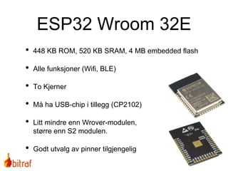• 448 KB ROM, 520 KB SRAM, 4 MB embedded flash
• Alle funksjoner (Wifi, BLE)
• To Kjerner
• Må ha USB-chip i tillegg (CP2102)
• Litt mindre enn Wrover-modulen,
større enn S2 modulen.
• Godt utvalg av pinner tilgjengelig
ESP32 Wroom 32E
 