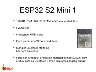 • 128 KB ROM, 320 KB SRAM, 4 MB embedded flash
• Fysisk liten
• Innebygget USB-støtte
• Flere pinner enn Wroom modulene
• Mangler Bluetooth-støtte og
har bare en kjerne
• Fordi den er modul, er den pin kompatibel med S3 Mini som
er dual core og Bluetooth 5 (men ikke er tilgjengelig enda)
ESP32 S2 Mini 1
 