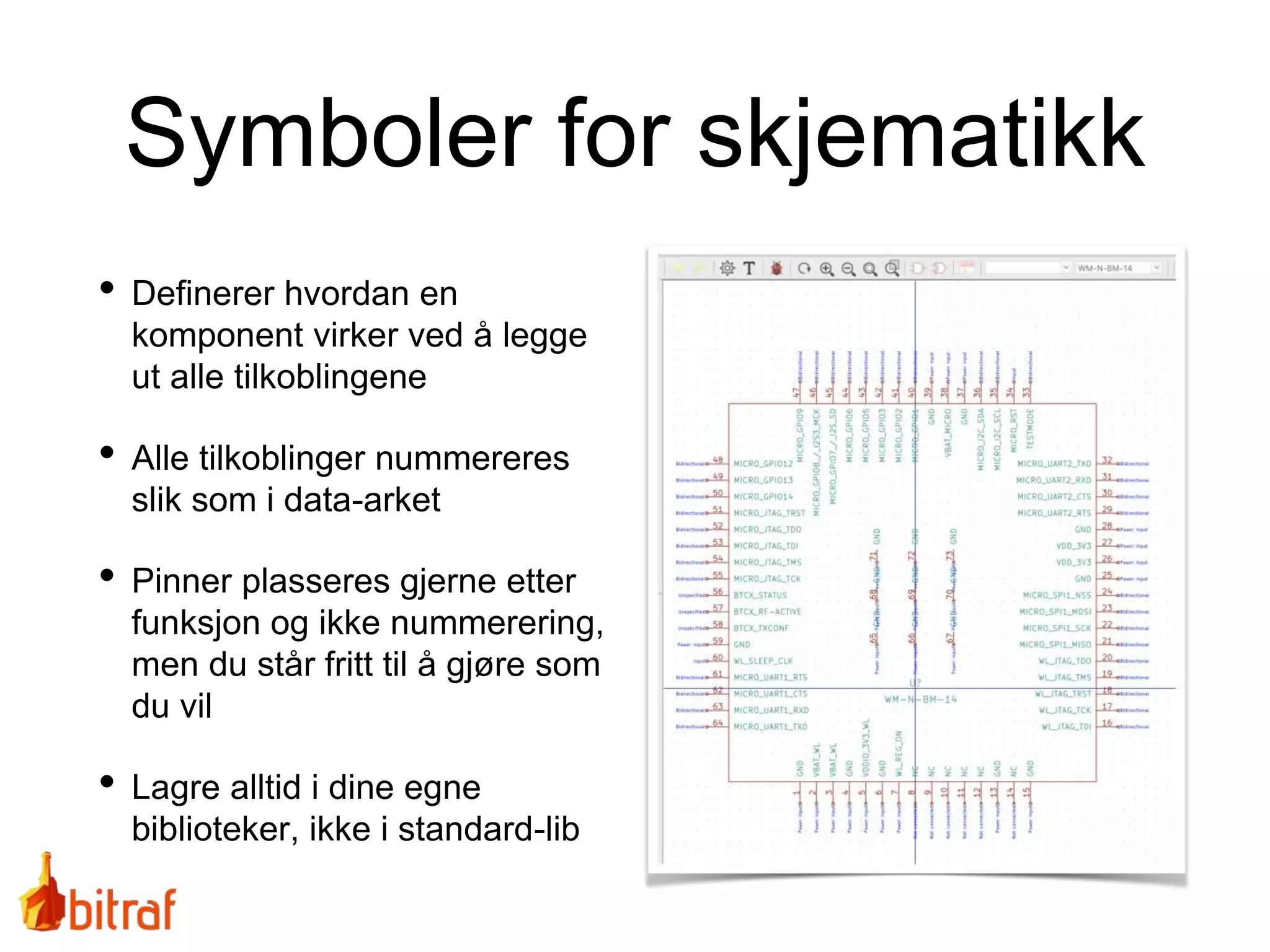 Symboler for skjematikk
• Definerer hvordan en
komponent virker ved å legge
ut alle tilkoblingene
• Alle tilkoblinger nummereres
slik som i data-arket
• Pinner plasseres gjerne etter
funksjon og ikke nummerering,
men du står fritt til å gjøre som
du vil
• Lagre alltid i dine egne
biblioteker, ikke i standard-lib
 