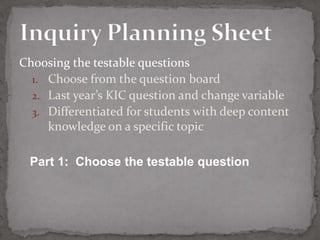 Choosing the testable questions
  1. Choose from the question board
  2. Last year’s KIC question and change variable
  3. Differentiated for students with deep content
     knowledge on a specific topic

 Part 1: Choose the testable question
 