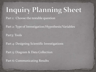 Part 1: Choose the testable question

Part 2: Type of Investigation/Hypothesis/Variables

Part3: Tools

Part 4: Designing Scientific Investigations

Part 5: Diagram & Data Collection

Part 6: Communicating Results
 