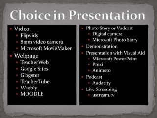  Video                     Photo Story or Vodcast
   Flipvids                   Digital camera
                               Microsoft Photo Story
   8mm video camera
                            Demonstration
   Microsoft MovieMaker
                            Presentation with Visual Aid
 Webpage
                               Microsoft PowerPoint
   TeacherWeb                 Prezi
   Google Sites               Animoto
   Glogster                Podcast
   TeacherTube                Audacity
   Weebly                  Live Streaming
   MOODLE                     ustream.tv
 