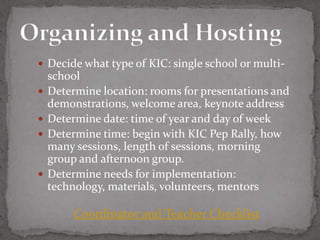  Decide what type of KIC: single school or multi-
    school
   Determine location: rooms for presentations and
    demonstrations, welcome area, keynote address
   Determine date: time of year and day of week
   Determine time: begin with KIC Pep Rally, how
    many sessions, length of sessions, morning
    group and afternoon group.
   Determine needs for implementation:
    technology, materials, volunteers, mentors

         Coordinator and Teacher Checklist
 