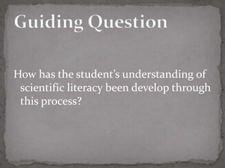 How has the student’s understanding of
 scientific literacy been develop through
 this process?
 