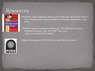 Dieckman, Dona, Charles R. Pearce, and Wendy Saul. Beyond the Science
   Fair: Creating a Kids' Inquiry Conference. Chicago: Heinemann, 2005.
   Print.


"The Kids' Inquiry Conference Homepage." The Elementary Science
   Integration Projects. N.p., n.d. Web. 1 Nov. 2010.
   <http://www.esiponline.org/kic/


Flippers Investigation. FOSS Field test unit. Delta Education.
 