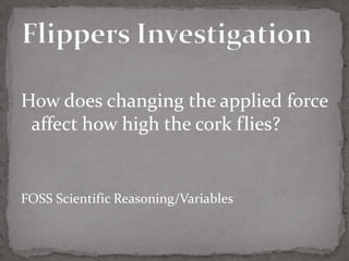How does changing the applied force
 affect how high the cork flies?


FOSS Scientific Reasoning/Variables
 