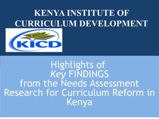 KENYA INSTITUTE OF
CURRICULUM DEVELOPMENT
Highlights of
Key FINDINGS
from the Needs Assessment
Research for Curriculum Reform in
Kenya
 