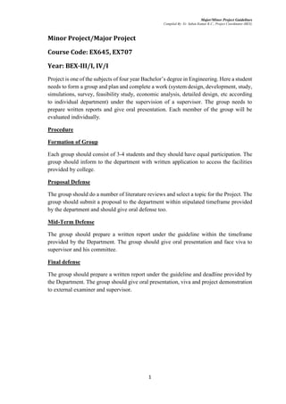 Major/Minor Project Guidelines
Compiled By: Er. Saban Kumar K.C., Project Coordinator (BEX)
1
Minor Project/Major Project
Course Code: EX645, EX707
Year: BEX-III/I, IV/I
Project is one of the subjects of four year Bachelor’s degree in Engineering. Here a student
needs to form a group and plan and complete a work (system design, development, study,
simulations, survey, feasibility study, economic analysis, detailed design, etc according
to individual department) under the supervision of a supervisor. The group needs to
prepare written reports and give oral presentation. Each member of the group will be
evaluated individually.
Procedure
Formation of Group
Each group should consist of 3-4 students and they should have equal participation. The
group should inform to the department with written application to access the facilities
provided by college.
Proposal Defense
The group should do a number of literature reviews and select a topic for the Project. The
group should submit a proposal to the department within stipulated timeframe provided
by the department and should give oral defense too.
Mid-Term Defense
The group should prepare a written report under the guideline within the timeframe
provided by the Department. The group should give oral presentation and face viva to
supervisor and his committee.
Final defense
The group should prepare a written report under the guideline and deadline provided by
the Department. The group should give oral presentation, viva and project demonstration
to external examiner and supervisor.
 