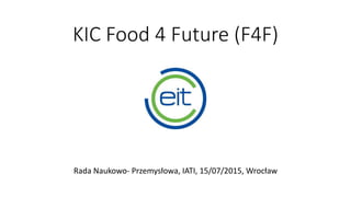 KIC Food 4 Future (F4F)
Rada Naukowo- Przemysłowa, IATI, 15/07/2015, Wrocław
 
