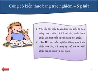 Củng cố kiến thức bằng trắc nghiệm – 5 phút




                Yêu cầu HS nhắc lại cấu trúc của kiểu dữ liệu
                mảng một chiều, cách khai báo, cách tham
                chiếu đến một phần tử của mảng một chiều.
                Cho HS làm trắc nghiệm thông qua trình
                chiếu của GV, HS đứng tại chỗ trả lời, GV
                chiếu đáp án đúng và giải thích.




                                                                10
 