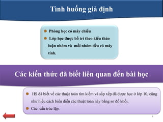 Tình huống giả định

               Phòng học có máy chiếu
               Lớp học đƣợc bố trí theo kiểu thảo
               luận nhóm và mỗi nhóm đều có máy
               tính.




Các kiến thức đã biết liên quan đến bài học

     HS đã biết về các thuật toán tìm kiếm và sắp xếp đã được học ở lớp 10, cũng
     như hiểu cách biểu diễn các thuật toán này bằng sơ đồ khối.
     Các cấu trúc lặp.
                                                                            4
 