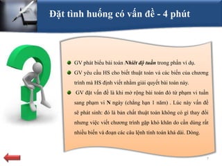 Đặt tình huống có vấn đề - 4 phút



     GV phát biểu bài toán Nhiêt độ tuần trong phần ví dụ.
     GV yêu cầu HS cho biết thuật toán và các biến của chương
     trình mà HS định viết nhằm giải quyết bài toán này.
      GV đặt vấn đề là khi mở rộng bài toán đó từ phạm vi tuần
     sang phạm vi N ngày (chẳng hạn 1 năm) . Lúc này vấn đề
     sẽ phát sinh: đó là bản chất thuật toán không có gì thay đổi
     nhưng việc viết chương trình gặp khó khăn do cần dùng rất
     nhiều biến và đoạn các câu lệnh tính toán khá dài. Dòng.



                                                                7
 