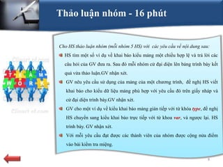 Thảo luận nhóm - 16 phút


Cho HS thảo luận nhóm (mỗi nhóm 5 HS) với các yêu cầu về nội dung sau:
  HS tìm một số ví dụ về khai báo kiểu mảng một chiều hợp lệ và trả lời các
  câu hỏi của GV đưa ra. Sau đó mỗi nhóm cử đại diện lên bảng trình bày kết
  quả vừa thảo luận.GV nhận xét.
   GV nêu yêu cầu sử dụng của mảng của một chương trình, đề nghị HS viết
   khai báo cho kiểu dữ liệu mảng phù hợp với yêu cầu đó trên giấy nháp và
   cử đại diện trình bày.GV nhận xét.
   GV cho một ví dụ về kiểu khai báo mảng gián tiếp với từ khóa type, đề nghị
   HS chuyển sang kiểu khai báo trực tiếp với từ khoa var, và ngược lại. HS
   trình bày. GV nhận xét.
   Với mỗi yêu cầu đạt được các thành viên của nhóm được cộng nửa điểm
   vào bài kiểm tra miệng.

                                                                        9
 