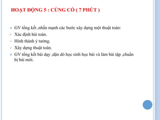 HOẠT ĐỘNG 5 : CỦNG CỐ ( 7 PHÚT )


   GV tổng kết ,nhấn mạnh các bước xây dựng một thuật toán:
   Xác định bài toán.
   Hình thành ý tưởng.
   Xây dựng thuật toán.
   GV tổng kết bài dạy ,dặn dò học sinh học bài và làm bài tập ,chuẩn
    bị bài mới.
 