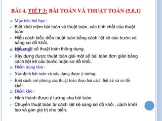 BÀI 4. TIẾT 3: BÀI TOÁN VÀ THUẬT TOÁN (5,0,1)
   Mục tiêu bài học :
   Biết khái niệm bài toán và thuật toán, các tính chất của thuật
    toán.
   Hiểu cách biểu diễn thuật toán bằng cách liệt kê các bước và
    bằng sơ đồ khối.

   Hiểu một số thuật toán thông dụng.
    Kỹ năng :
   Xây dựng được thuật toán giải một số bài toán đơn giản bằng
    cách liệt kê các bước hoặc sơ đồ khối.
   Điểm trọng tâm :
   Xác định bài toán và xây dựng được ý tưởng.
   Biết cách mô phỏng các thuật toán theo hai cách liệt kê và sơ đồ
    khối.
   Điểm khó :
   Hình thành được ý tưởng cho bài toán.
   Chuyển thuật toán từ cách liệt kê sang sơ đồ khối , cách khởi
    tạo và gán giá trị cho biến.
 