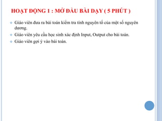 HOẠT ĐỘNG 1 : MỞ ĐẦU BÀI DẠY ( 5 PHÚT )

   Giáo viên đưa ra bài toán kiểm tra tính nguyên tố của một số nguyên
    dương.
   Giáo viên yêu cầu học sinh xác định Input, Output cho bài toán.
   Giáo viên gợi ý vào bài toán.
 