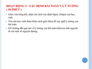 HOẠT ĐỘNG 2 : XÁC ĐỊNH BÀI TOÁN VÀ Ý TƯỞNG
( 10 PHÚT )
   Giáo viên tổng kết, nhận xét cách xác định Input, Output của học
    sinh.
   Yêu cầu học sinh tham khảo sách giáo khoa để suy nghĩ ý tưởng của
    bài toán.
   GV hướng dẫn gợi mở về ý tưởng của bài toán kiểm tra tính nguyên
    tố của một số nguyên dương.
 