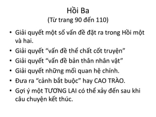 Hồi Ba
(Từ trang 90 đến 110)
• Giải quyết một số vấn đề đặt ra trong Hồi một
và hai.
• Giải quyết “vấn đề thể chất cốt truyện”
• Giải quyết “vấn đề bản thân nhân vật”
• Giải quyết những mối quan hệ chính.
• Đưa ra “cảnh bắt buộc” hay CAO TRÀO.
• Gợi ý một TƯƠNG LAI có thể xảy đến sau khi
câu chuyện kết thúc.
 