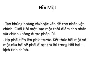 Hồi Một
. Tạo khủng hoảng và/hoặc vấn đề cho nhân vật
chính. Cuối Hồi một, tạo một thời điểm cho nhân
vật chính không được phép lùi.
. Họ phải tiến lên phía trước. Kết thúc hồi một với
một câu hỏi sẽ phải được trả lời trong Hồi hai –
kịch tính chính.
 