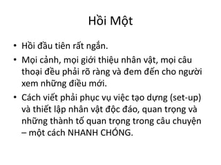 Hồi Một
• Hồi đầu tiên rất ngắn.
• Mọi cảnh, mọi giới thiệu nhân vật, mọi câu
thoại đều phải rõ ràng và đem đến cho người
xem những điều mới.
• Cách viết phải phục vụ việc tạo dựng (set-up)
và thiết lập nhân vật độc đáo, quan trọng và
những thành tố quan trọng trong câu chuyện
– một cách NHANH CHÓNG.
 