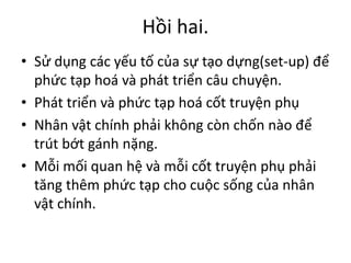 Hồi hai.
• Sử dụng các yếu tố của sự tạo dựng(set-up) để
phức tạp hoá và phát triển câu chuyện.
• Phát triển và phức tạp hoá cốt truyện phụ
• Nhân vật chính phải không còn chốn nào để
trút bớt gánh nặng.
• Mỗi mối quan hệ và mỗi cốt truyện phụ phải
tăng thêm phức tạp cho cuộc sống của nhân
vật chính.
 