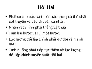 Hồi Hai
• Phải có cao trào và thoái trào trong cả thể chất
cốt truyện và câu chuyện cá nhân.
• Nhân vật chính phải thắng và thua
• Tiến hai bước và lùi một bước.
• Lực lượng đối lập chính phải dữ dội và mạnh
mẽ.
• Tình huống phải tiếp tục thiên về lực lượng
đối lập chính xuyên suốt Hồi hai
 