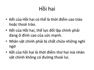 Hồi hai
• Kết của Hồi hai có thể là thời điểm cao trào
hoặc thoái trào.
• Kết của Hồi hai, thế lực đối lập chính phải
đang ở đỉnh cao của sức mạnh.
• Nhân vật chính phải bị chất chứa những nghi
ngờ
• Kết của hồi hai là thời điểm thứ hai mà nhân
vật chính không có đường thoái lui.
 