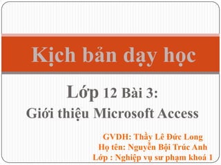 Lớp 12 Bài 3:
Giới thiệu Microsoft Access
Kịch bản dạy học
GVDH: Thầy Lê Đức Long
Họ tên: Nguyễn Bội Trúc Anh
Lớp : Nghiệp vụ sư phạm khoá 1
 