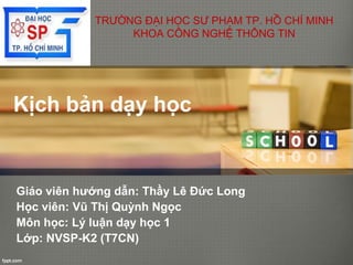 Kịch bản dạy học
Giáo viên hướng dẫn: Thầy Lê Đức Long
Học viên: Vũ Thị Quỳnh Ngọc
Môn học: Lý luận dạy học 1
Lớp: NVSP-K2 (T7CN)
TRƯỜNG ĐẠI HỌC SƯ PHẠM TP. HỒ CHÍ MINH
KHOA CÔNG NGHỆ THÔNG TIN
 