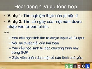 Hoạt động 4:Ví dụ tổng hợp
• Ví dụ 1: Tìm nghiệm thực của pt bậc 2
• Ví dụ 2: Tìm số ngày của một năm được
nhập vào từ bàn phím.
=>
– Yêu cầu học sinh tìm ra được Input và Output
– Nêu lại thuật giải của bài toán
– Yêu cầu học sinh tự đọc chương trình này
trong SGK
– Giáo viên phân tích một số câu lệnh chủ yếu.
 