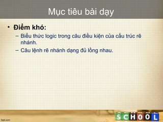 Mục tiêu bài dạy
• Điểm khó:
– Biểu thức logic trong câu điều kiện của cấu trúc rẽ
nhánh.
– Câu lệnh rẽ nhánh dạng đủ lồng nhau.
 