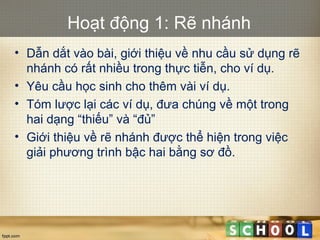 Hoạt động 1: Rẽ nhánh
• Dẫn dắt vào bài, giới thiệu về nhu cầu sử dụng rẽ
nhánh có rất nhiều trong thực tiễn, cho ví dụ.
• Yêu cầu học sinh cho thêm vài ví dụ.
• Tóm lược lại các ví dụ, đưa chúng về một trong
hai dạng “thiếu” và “đủ”
• Giới thiệu về rẽ nhánh được thể hiện trong việc
giải phương trình bậc hai bằng sơ đồ.
 