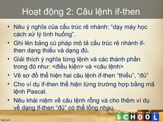 Hoạt động 2: Câu lệnh if-then
• Nêu ý nghĩa của cấu trúc rẽ nhánh: “dạy máy học
cách xử lý tình huống”.
• Ghi lên bảng cú pháp mô tả cấu trúc rẽ nhánh if-
then dạng thiếu và dạng đủ.
• Giải thích ý nghĩa từng lệnh và các thành phần
trong đó như: <điều kiện> và <câu lệnh>
• Vẽ sơ đồ thể hiện hai câu lệnh if-then “thiếu”, “đủ”
• Cho ví dụ if-then thể hiện từng trường hợp bằng mã
lệnh Pascal.
• Nêu khái niệm về câu lệnh rỗng và cho thêm ví dụ
về dạng if-then “đủ” có thể lồng nhau.
 