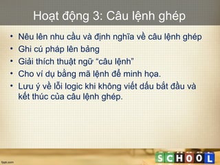 Hoạt động 3: Câu lệnh ghép
• Nêu lên nhu cầu và định nghĩa về câu lệnh ghép
• Ghi cú pháp lên bảng
• Giải thích thuật ngữ “câu lệnh”
• Cho ví dụ bằng mã lệnh để minh họa.
• Lưu ý về lỗi logic khi không viết dấu bắt đầu và
kết thúc của câu lệnh ghép.
 