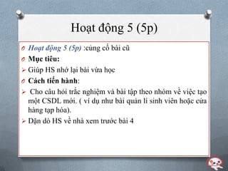 Hoạt động 5 (5p)
O Hoạt động 5 (5p) :củng cố bài cũ
O Mục tiêu:
 Giúp HS nhớ lại bài vừa học
O Cách tiến hành:
 Cho câu hỏi trắc nghiệm và bài tập theo nhóm về việc tạo
  một CSDL mới. ( ví dụ nhƣ bài quản lí sinh viên hoặc cửa
  hàng tạp hóa).
 Dặn dò HS về nhà xem trƣớc bài 4
 