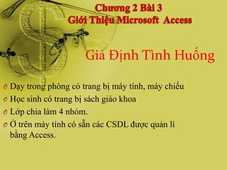 Giả Định Tình Huống

O Dạy trong phòng có trang bị máy tính, máy chiếu
O Học sinh có trang bị sách giáo khoa
O Lớp chia làm 4 nhóm.
O Ở trên máy tính có sẵn các CSDL đƣợc quản lí
 bằng Access.
 