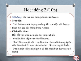 Hoạt động 2 (10p)
O Nội dung: các loại đối tƣợng chính của Access
O Mục tiêu:
 Giới thiệu các đối tƣợng sử dụng khi làm việc với Access
 Phân biệt các đối tƣợng trong Access.
O Cách tiến hành:
• Dẫn dắt vào khái niệm các đối tƣợng chính.
•  Nêu lên khái niệm của các đối tƣợng.
• Cho HS xem một vài ví dụ làm sẵn về các đối tƣợng. (giào
  viên làm sẵn trên máy và chiếu cho HS xem và giải thích).
• Đƣa ra một vài câu hỏi gợi ý để HS phân biệt đƣợc các đối
  tƣợng
 