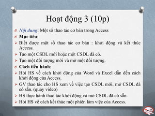 Hoạt động 3 (10p)
O Nội dung: Một số thao tác cơ bản trong Access
O Mục tiêu:
 Biết đƣợc một số thao tác cơ bản : khởi động và kết thúc
    Access.
   Tạo một CSDL mới hoặc một CSDL đã có.
   Tạo một đối tƣợng mới và mở một đối tƣợng.
O   Cách tiến hành:
   Hỏi HS về cách khởi động của Word và Excel dẫn đến cách
    khởi động của Access.
   GV thao tác cho HS xem về việc tạo CSDL mới, mở CSDL đã
    có sẵn. (quay video)
   HS thực hành thao tác khởi động và mở CSDL đã có sẵn.
   Hỏi HS về cách kết thúc một phiên làm việc của Access.
 