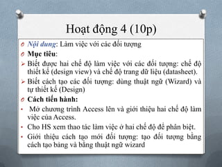 Hoạt động 4 (10p)
O Nội dung: Làm việc với các đối tƣợng
O Mục tiêu:
 Biết đƣợc hai chế độ làm việc với các đối tƣợng: chế độ
  thiết kế (design view) và chế độ trang dữ liệu (datasheet).
 Biết cách tạo các đối tƣợng: dùng thuật ngữ (Wizard) và
  tự thiết kế (Design)
O Cách tiến hành:
• Mở chƣơng trình Access lên và giới thiệu hai chế độ làm
  việc của Access.
• Cho HS xem thao tác làm việc ở hai chế độ để phân biệt.
• Giới thiệu cách tạo mới đối tƣợng: tạo đối tƣợng bằng
  cách tạo bảng và bằng thuật ngữ wizard
 