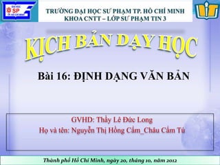 GVHD: Thầy Lê Đức Long
Họ và tên: Nguyễn Thị Hồng Cẩm_Châu Cẩm Tú
Thành phố Hồ Chí Minh, ngày 20, tháng 10, năm 2012
Bài 16: ĐỊNH DẠNG VĂN BẢN
 
