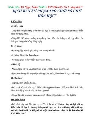Sinh viên: Võ Ngọc Toàn/ MSSV: K39.201.105/ Ca 2, sáng thứ 5 
KỊCH BẢN SƯ PHẠM TRÒ CHƠI “Ô CHỮ 
HÓA HỌC” 
I.Mục đích 
a/ Kiến thức 
-Giúp HS ôn lại những kiến thức đã học ở chương halogen cũng như các kiến 
thức mở rộng khác. 
-Giúp HS biết được những ứng dụng thực tiễn của halogen và hợp chất của 
halogen trong đời sống hằng ngày 
b/ Kỹ năng 
-Kỹ năng lập luận logic, sáng tạo, tư duy nhanh. 
-Kỹ năng làm việc theo nhóm. 
-Kỹ năng phát biểu ý kiến trước đám đông. 
c/Thái độ 
-Nhận được sự vui vẻ, nhiệt tình từ cả lớp khi tham gia trò chơi. 
-Tạo được hứng thú tiếp nhận những kiến thức, làm cho tiết học sinh động. 
II.Chuẩn bị 
-Laptop, máy chiếu, bảng,… 
-Trò chơi “Ô chữ hóa học” thiết kế bằng powerPoint 2007, các hình ảnh tĩnh, 
hình ảnh động, các flash, các background. 
-Video làm từ proshow producer, mô phỏng thí nghiệm,… (Tự thiết kế) 
III. Tiến hành 
-Trò chơi này mở đầu tiết học, GV có thể dẫn “Nhằm củng cố lại những 
kiến thức đã học ở chương halogen và tạo cho các em không khí buổi học 
vui vẻ, thoải mái thì thầy/cô có một trò chơi nho nhỏ, đó là Trò chơi Ô 
Chữ Hóa Học” 
 