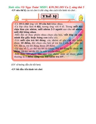 Sinh viên: Võ Ngọc Toàn/ MSSV: K39.201.105/ Ca 2, sáng thứ 5 
-GV nêu thể lệ của trò chơi ô chữ cũng như cách tiến hành trò chơi : 
(GV sẽ hướng dẫn chi tiết hơn) 
-GV bắt đầu tiến hành trò chơi 
 