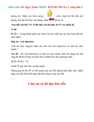 Sinh viên: Võ Ngọc Toàn/ MSSV: K39.201.105/ Ca 2, sáng thứ 5 
phỏng đó. Nhấp vào biểu tượng , click chuột để bắt đầu mô 
phỏng. Sau khi kết thúc mô phỏng, nhấp để trở về. 
-Sau mỗi câu hỏi, GV sẽ đặt một câu hỏi phụ do GV tự chuẩn bị. 
Ví dụ : 
Ô số 1 : Trong thành phần của nước Giaven, chất nào tạo nên hoạt tính tẩy 
màu mạnh. 
Đáp án : Axit hipocloro 
-Câu hỏi phụ :Nguyên nhân nào làm cho Axit hipocloro có tính tẩy màu 
mạnh ? 
Trả lời : Do Axit hipocloro có tính oxi hóa mạnh, dưới tác dụng của ánh 
sáng thì HClO là một axit kém bền sẽ phân hủy theo phương trình : 
HClO  HCl + O* 
Chính O* gây nên tính oxi hóa mạnh 
Thông qua đó thì GV có thể truyền đạt cho HS những kiến thức mới, nhằm 
nâng cao tầm hiểu biết cũng như khả năng tư duy cho HS. 
…… 
Cảm ơn cô đã đọc bài viết. 
