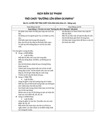 KỊCH BẢN SƯ PHẠM
TRÒ CHƠI “ĐƯỜNG LÊN ĐỈNH OLYMPIA”
Bài 21: LUYỆN TẬP TÍNH CHẤT CỦA KIM LOẠI (Hóa 12 – Nâng cao)
Hoạt động của GV Hoạt động của HS
Hoạt động 1: Tổ chức trò chơi “Đường lên đỉnh Olympia” (30 phút)
- GV phân chia nhóm thi đấu phù hợp với sĩ số của
lớp.
- GV đóng vai trò người quản trò, có nhiệm vụ như
sau:
- Phổ biến luật chơi trong mỗi vòng thi.
- Đọc câu hỏi và nêu đáp án đã được biên soạn.
- Tư vấn tại chỗ những đáp án mà HS còn thắc
mắc.
Trò chơi gồm 3 vòng thi đấu:
 Vòng 1: KHỞI ĐỘNG
 Luật thi đấu:
- Mỗi đội thi đấu với 5 câu hỏi trong 60s.
- Mỗi câu đúng được 10 điểm, sai không bị trừ
điểm.
- Câu hỏi khó được phép bỏ qua nhưng không
được quay lại.
- Thành viên trong nhóm biết câu trả lời có thể
đứng dậy trả lời. Tới khi thành viên nào nói chốt
đáp án, thì GV ghi nhận đáp án cuối cùng.
- Trả lời sai thì câu hỏi được bỏ qua.
 Vòng 2: TĂNG TỐC
 Luật thi đấu:
- Vòng thi gồm 3 câu hỏi tương ứng với 3 video.
- Mỗi câu hỏi có thể trả lời trong hoặc sau thời gian
xem video (tùy mức độ câu hỏi).
- Các thành viên trong nhóm thảo luận và trình bày
câu trả lời vào bảng.
- Nhóm nào có câu trả lời đúng và sớm sẽ nhận lần
lượt các mức điểm 40, 30, 20, 10.
 Vòng 3: CHINH PHỤC
 Luật thi đấu:
- Vòng thi gồm 12 câu hỏi. Chia đều cho các mức
điểm 30, 20, 10.
- Mỗi nhóm lần lượt chọn câu hỏi có số thứ tự
ngẫu nhiên. Ưu tiên nhóm có số điểm thấp nhất
từ 2 vòng thi trước.
- HS sắp xếp vị trí theo nhóm như luật thi
đấu qui định.
- Nếu HS có thắc mắc về luật thi đấu thì nên
hỏi GV để được giải thích rõ ràng hơn.
- HS thảo luận trong nhóm để đưa ra câu trả
lời chính xác nhất.
 