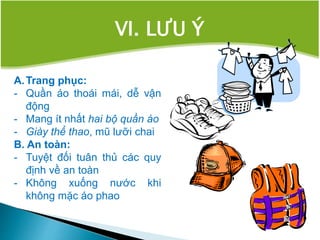 VI. LƯU Ý
A.Trang phục:
- Quần áo thoái mái, dễ vận
động
- Mang ít nhất hai bộ quần áo
- Giày thể thao, mũ lưỡi chai
B. An toàn:
- Tuyệt đối tuân thủ các quy
định về an toàn
- Không xuống nước khi
không mặc áo phao
 