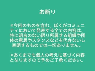 ※今回のものを含む、ぼくがコミュニ
ティにおいて発表する全ての内容は、
特に明⾔言のない限り所属する組織や団
体の意思やスタンスなどを代弁ないし
表明するものでは⼀一切ありません。
※あくまでも個⼈人の考えに基づく内容
となりますので予めご了了承ください。
お断り
 