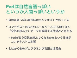 Perlは⾃自然⾔言語っぽい
というか⼈人間っぽいというか
• ⾃自然⾔言語っぽい書き味はコンテキストが作ってる
• コンテキストはPerlが(ルールベースで)⼈人間っぽく
「空気を読んで」データを解釈する仕組みと⾔言える
• Perlがどう空気を読んでくれるのかという仕様が
コンテキストの本質
• とにかく他のプログラミング⾔言語とは異異⾊色
 